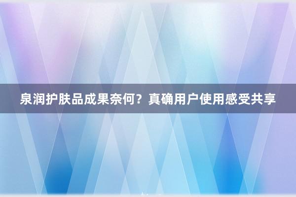 泉润护肤品成果奈何？真确用户使用感受共享